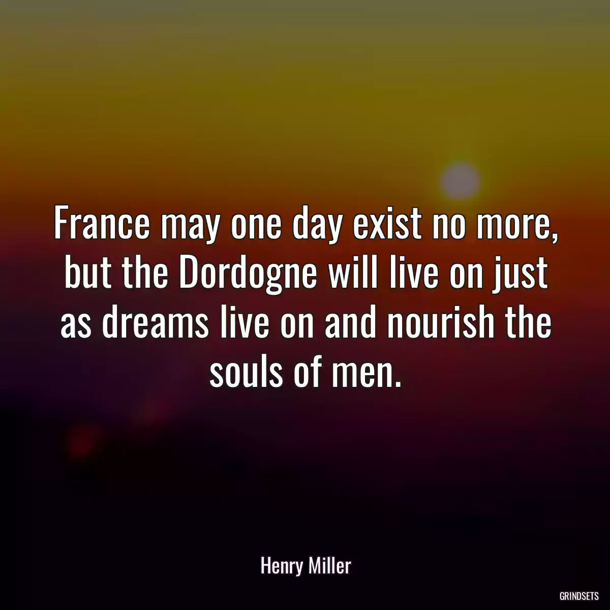 France may one day exist no more, but the Dordogne will live on just as dreams live on and nourish the souls of men.