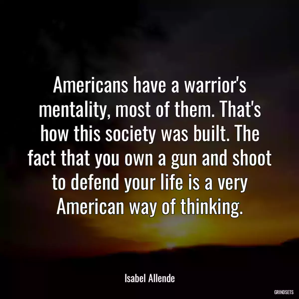 Americans have a warrior\'s mentality, most of them. That\'s how this society was built. The fact that you own a gun and shoot to defend your life is a very American way of thinking.