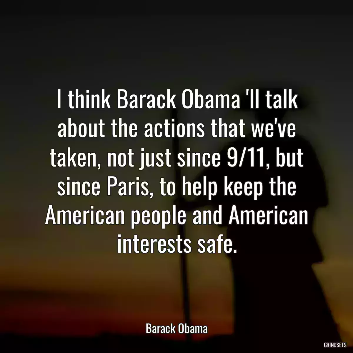 I think Barack Obama \'ll talk about the actions that we\'ve taken, not just since 9/11, but since Paris, to help keep the American people and American interests safe.