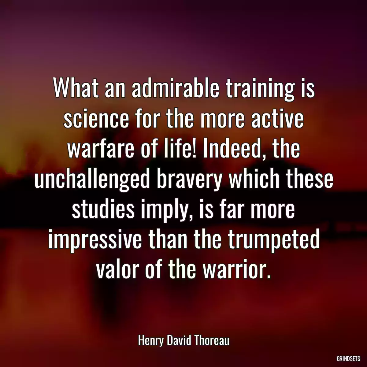 What an admirable training is science for the more active warfare of life! Indeed, the unchallenged bravery which these studies imply, is far more impressive than the trumpeted valor of the warrior.