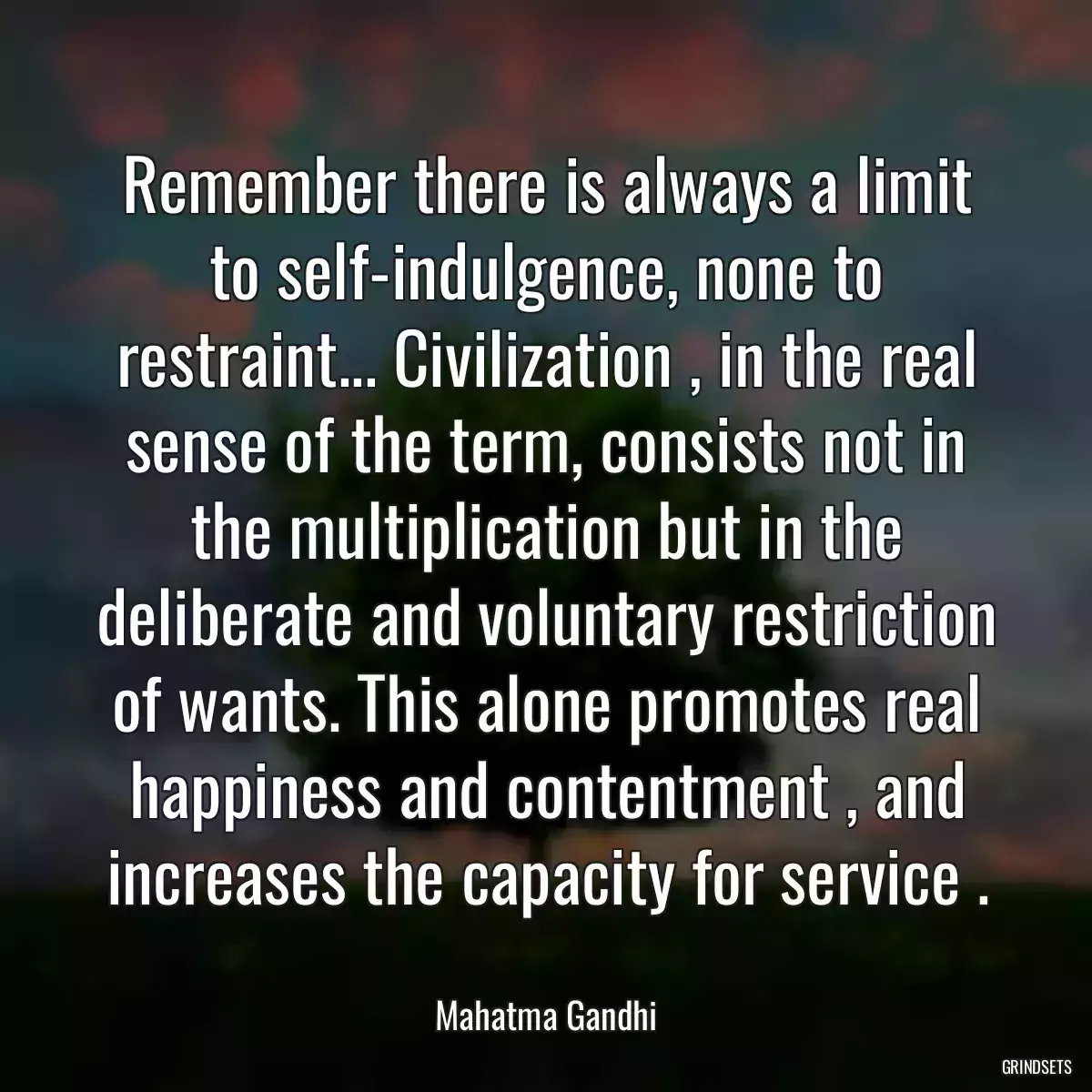 Remember there is always a limit to self-indulgence, none to restraint... Civilization , in the real sense of the term, consists not in the multiplication but in the deliberate and voluntary restriction of wants. This alone promotes real happiness and contentment , and increases the capacity for service .