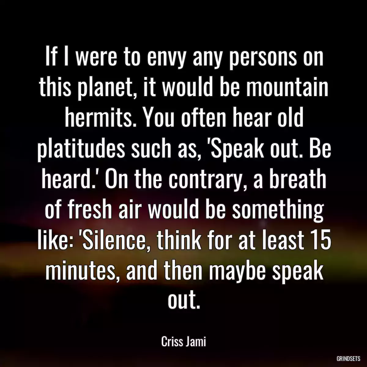 If I were to envy any persons on this planet, it would be mountain hermits. You often hear old platitudes such as, \'Speak out. Be heard.\' On the contrary, a breath of fresh air would be something like: \'Silence, think for at least 15 minutes, and then maybe speak out.