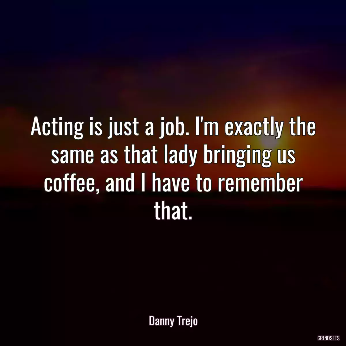 Acting is just a job. I\'m exactly the same as that lady bringing us coffee, and I have to remember that.