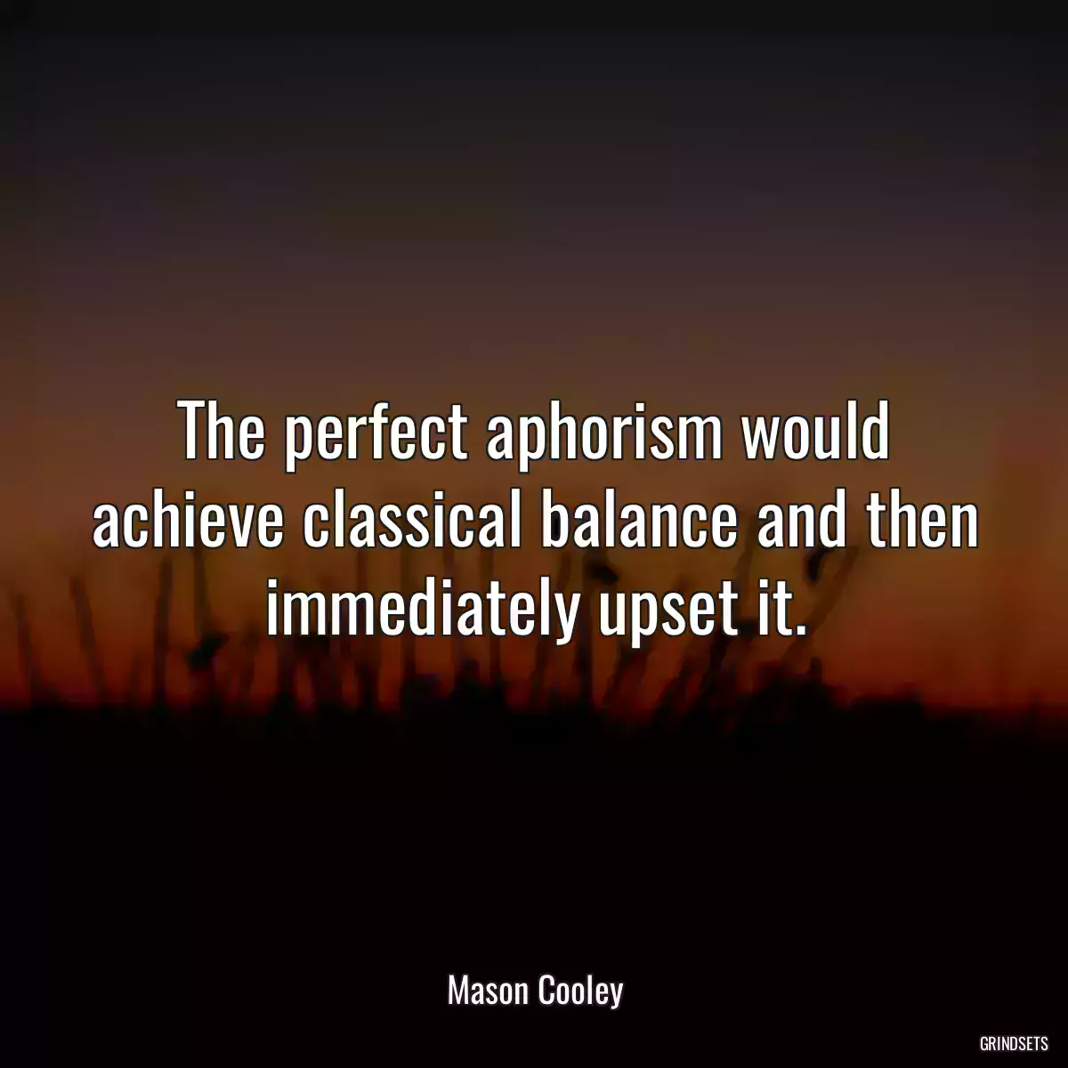 The perfect aphorism would achieve classical balance and then immediately upset it.