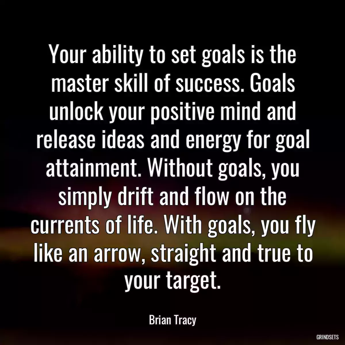 Your ability to set goals is the master skill of success. Goals unlock your positive mind and release ideas and energy for goal attainment. Without goals, you simply drift and flow on the currents of life. With goals, you fly like an arrow, straight and true to your target.