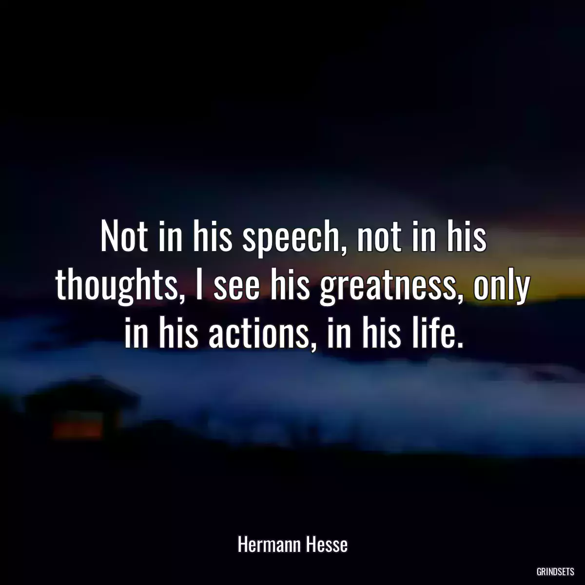 Not in his speech, not in his thoughts, I see his greatness, only in his actions, in his life.