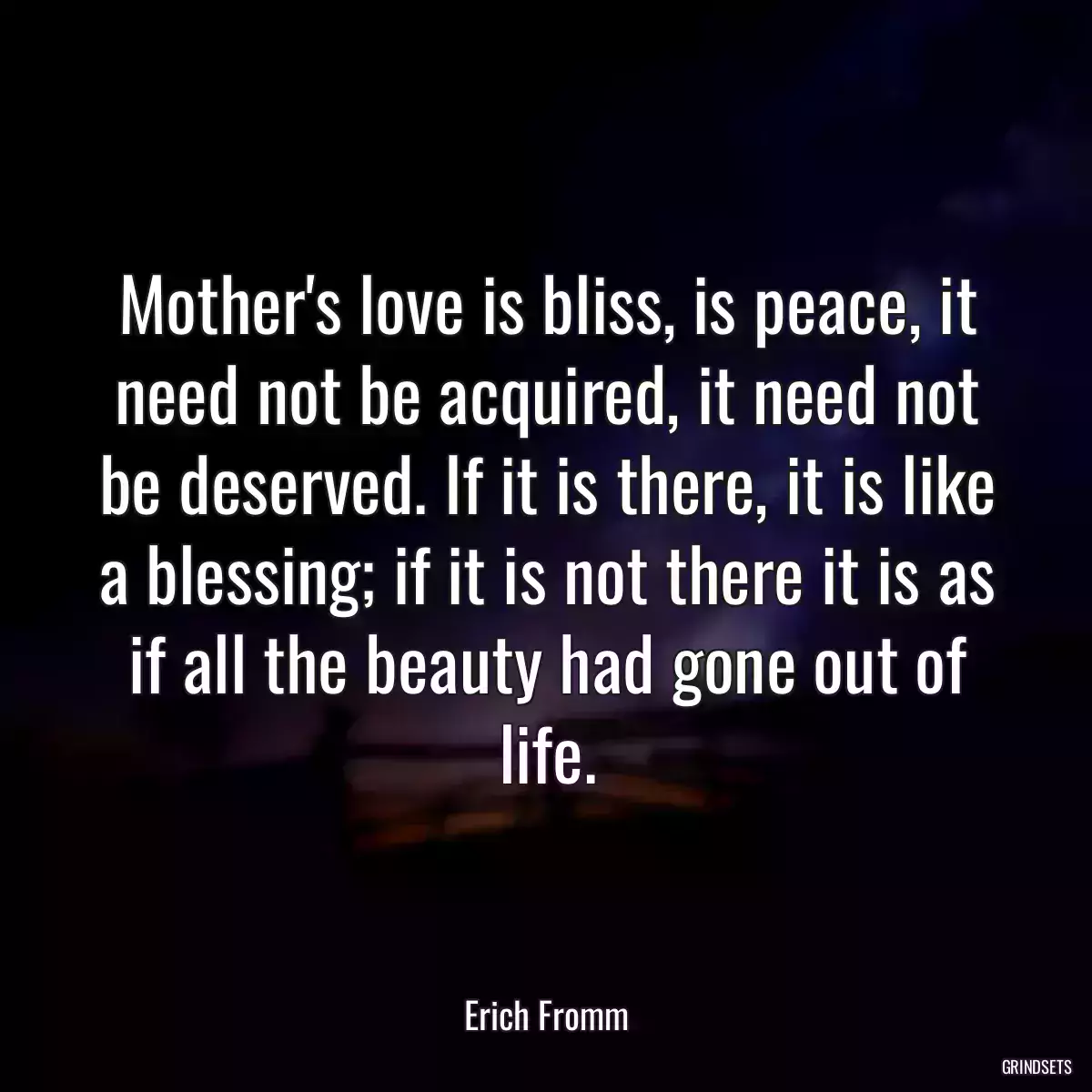 Mother\'s love is bliss, is peace, it need not be acquired, it need not be deserved. If it is there, it is like a blessing; if it is not there it is as if all the beauty had gone out of life.