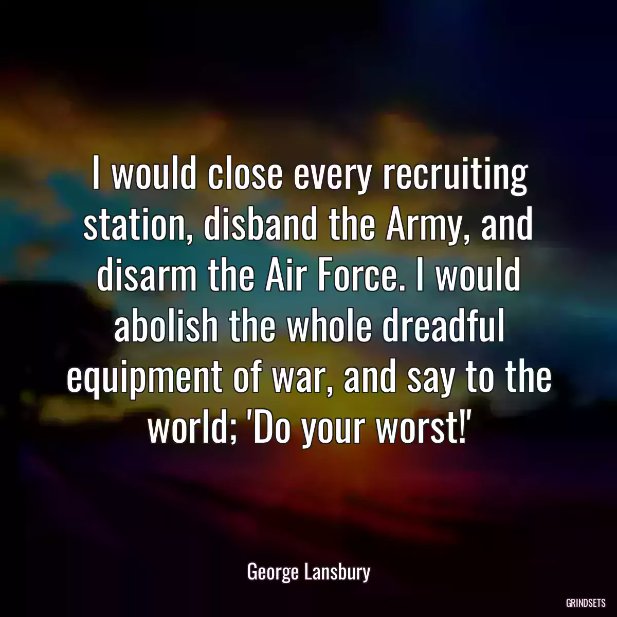 I would close every recruiting station, disband the Army, and disarm the Air Force. I would abolish the whole dreadful equipment of war, and say to the world; \'Do your worst!\'