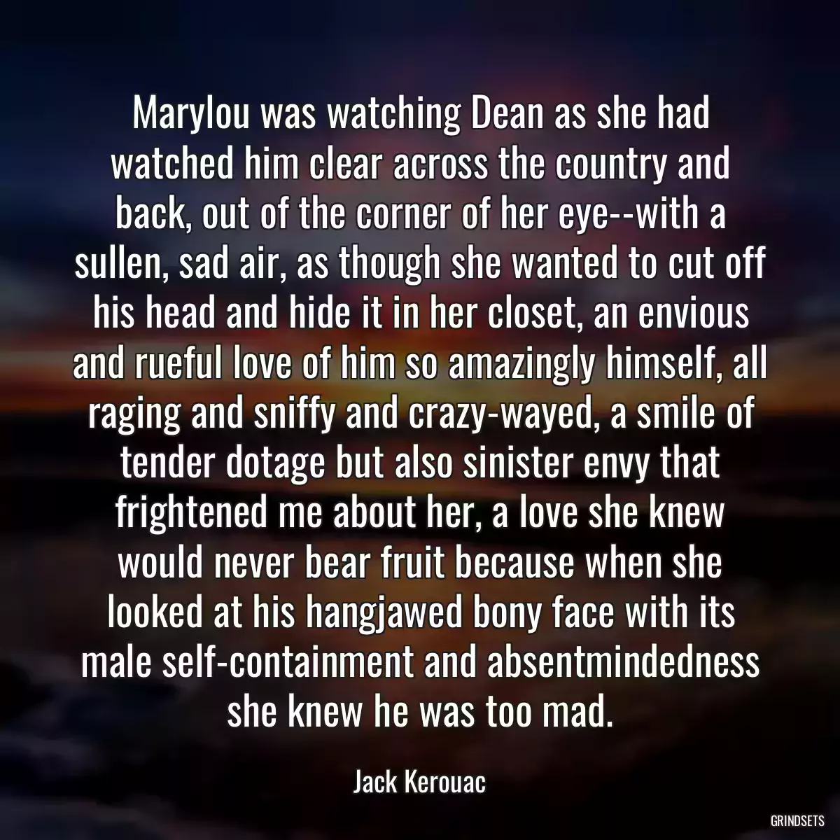 Marylou was watching Dean as she had watched him clear across the country and back, out of the corner of her eye--with a sullen, sad air, as though she wanted to cut off his head and hide it in her closet, an envious and rueful love of him so amazingly himself, all raging and sniffy and crazy-wayed, a smile of tender dotage but also sinister envy that frightened me about her, a love she knew would never bear fruit because when she looked at his hangjawed bony face with its male self-containment and absentmindedness she knew he was too mad.