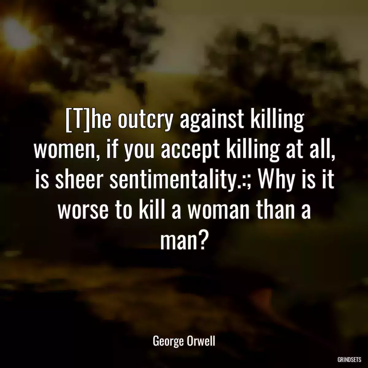 [T]he outcry against killing women, if you accept killing at all, is sheer sentimentality.:; Why is it worse to kill a woman than a man?