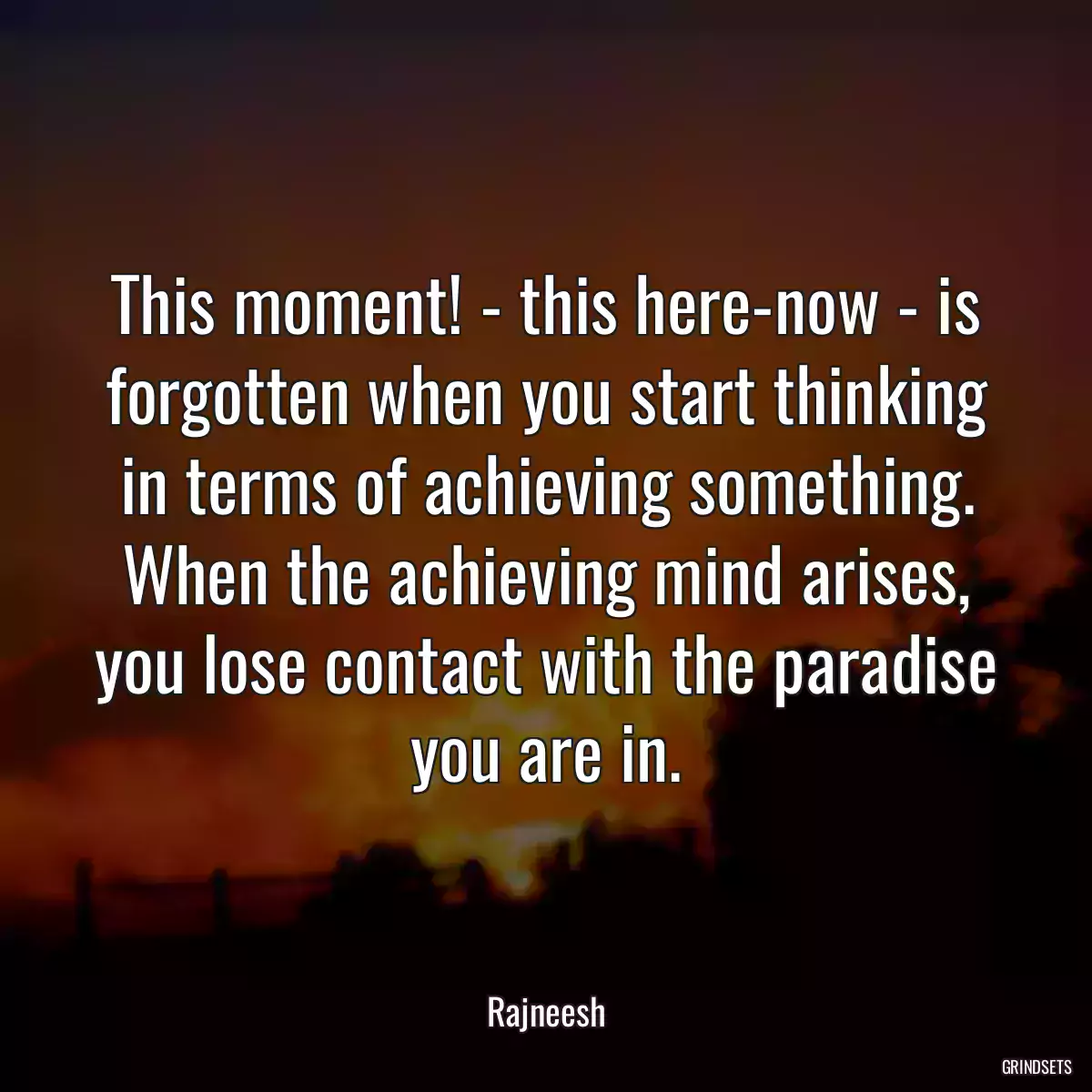 This moment! - this here-now - is forgotten when you start thinking in terms of achieving something. When the achieving mind arises, you lose contact with the paradise you are in.