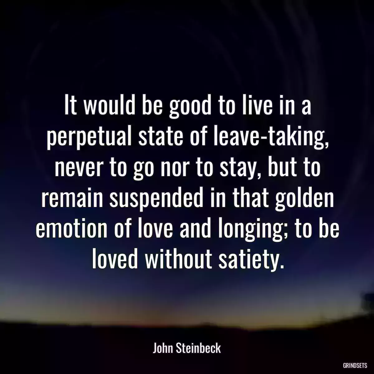 It would be good to live in a perpetual state of leave-taking, never to go nor to stay, but to remain suspended in that golden emotion of love and longing; to be loved without satiety.