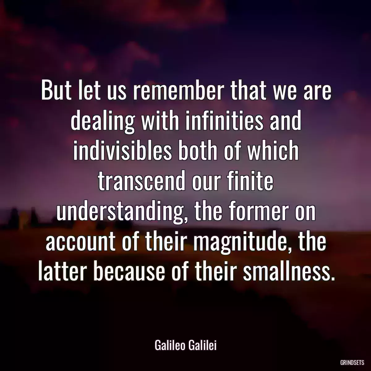 But let us remember that we are dealing with infinities and indivisibles both of which transcend our finite understanding, the former on account of their magnitude, the latter because of their smallness.