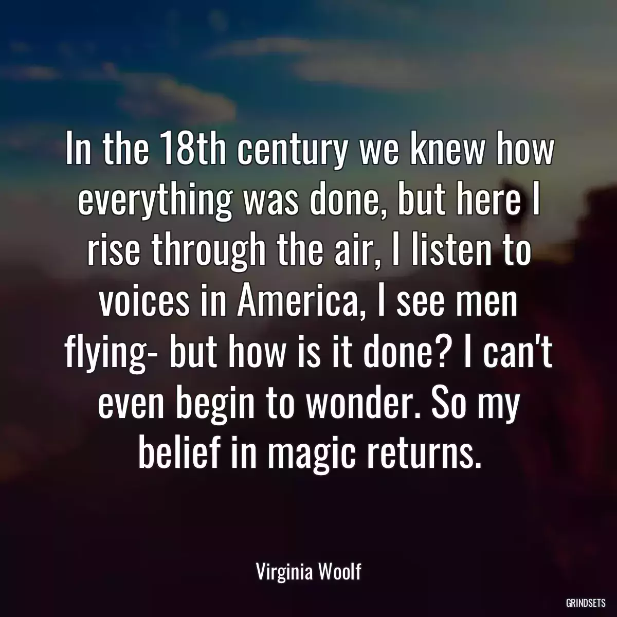 In the 18th century we knew how everything was done, but here I rise through the air, I listen to voices in America, I see men flying- but how is it done? I can\'t even begin to wonder. So my belief in magic returns.