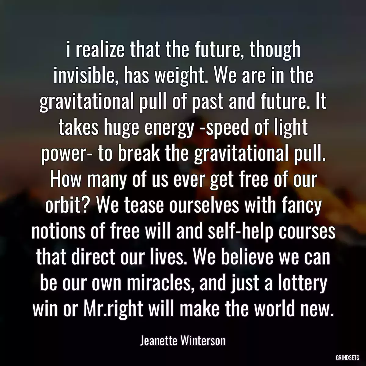 i realize that the future, though invisible, has weight. We are in the gravitational pull of past and future. It takes huge energy -speed of light power- to break the gravitational pull. How many of us ever get free of our orbit? We tease ourselves with fancy notions of free will and self-help courses that direct our lives. We believe we can be our own miracles, and just a lottery win or Mr.right will make the world new.