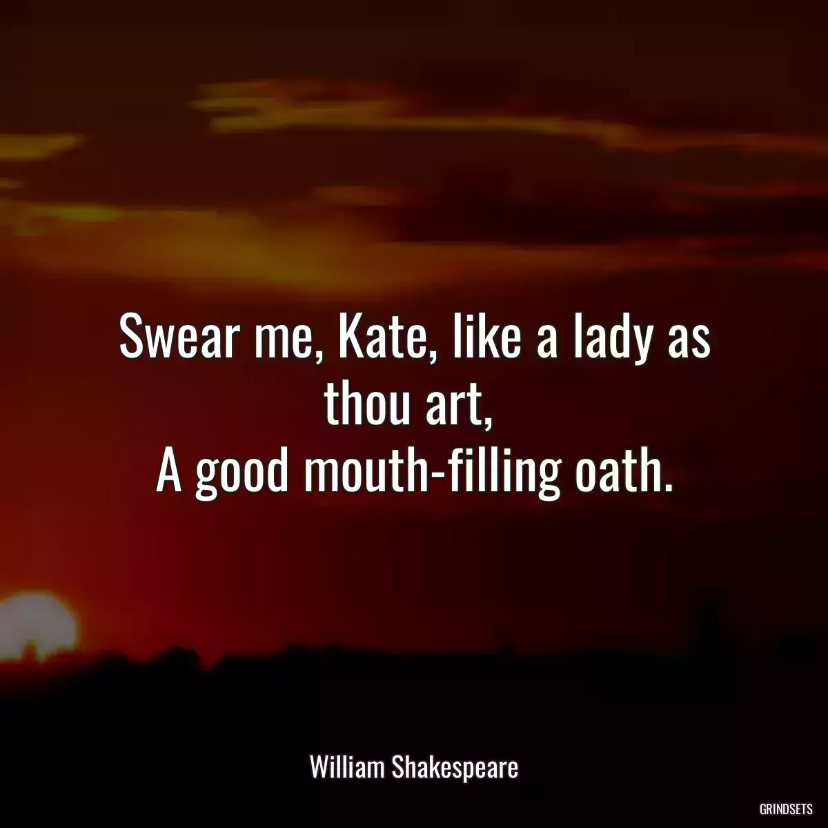 Swear me, Kate, like a lady as thou art, 
A good mouth-filling oath.