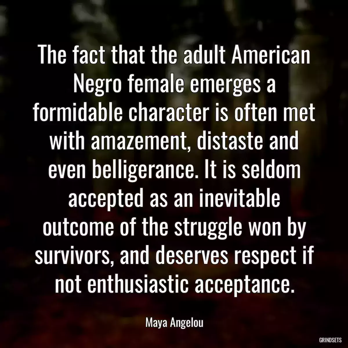 The fact that the adult American Negro female emerges a formidable character is often met with amazement, distaste and even belligerance. It is seldom accepted as an inevitable outcome of the struggle won by survivors, and deserves respect if not enthusiastic acceptance.