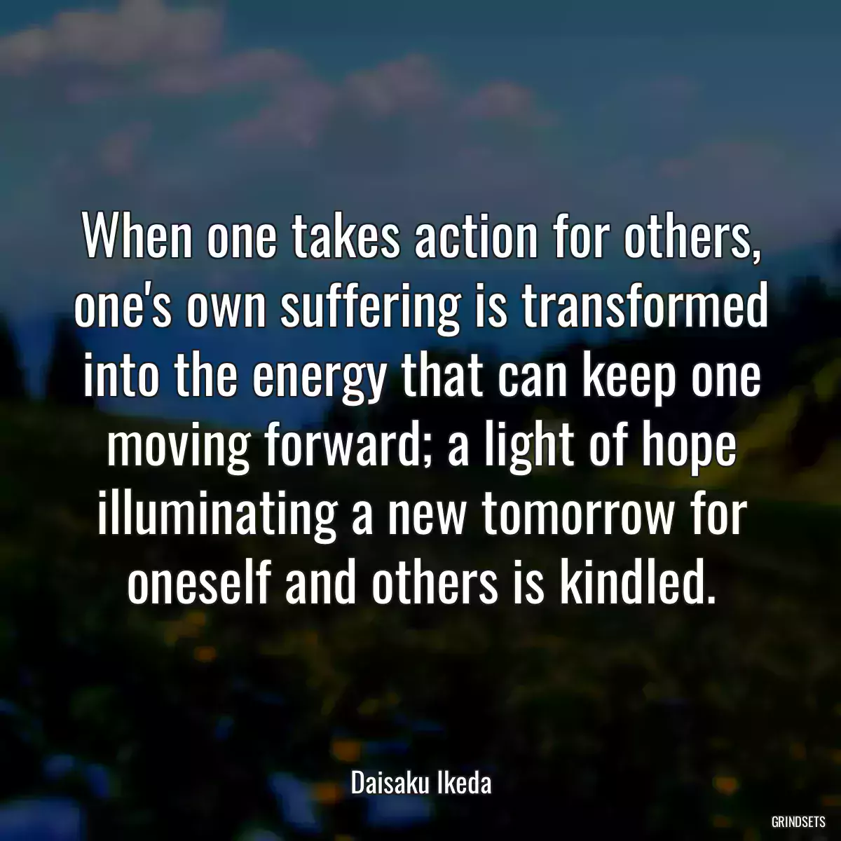 When one takes action for others, one\'s own suffering is transformed into the energy that can keep one moving forward; a light of hope illuminating a new tomorrow for oneself and others is kindled.