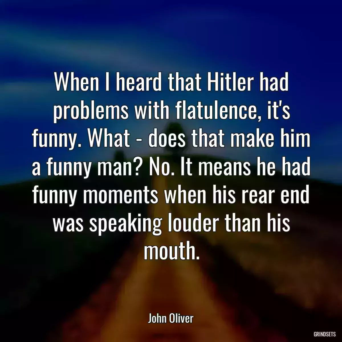 When I heard that Hitler had problems with flatulence, it\'s funny. What - does that make him a funny man? No. It means he had funny moments when his rear end was speaking louder than his mouth.