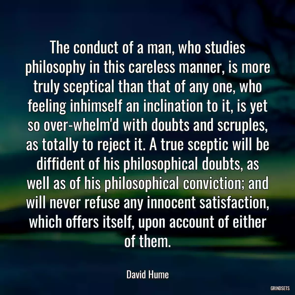 The conduct of a man, who studies philosophy in this careless manner, is more truly sceptical than that of any one, who feeling inhimself an inclination to it, is yet so over-whelm\'d with doubts and scruples, as totally to reject it. A true sceptic will be diffident of his philosophical doubts, as well as of his philosophical conviction; and will never refuse any innocent satisfaction, which offers itself, upon account of either of them.