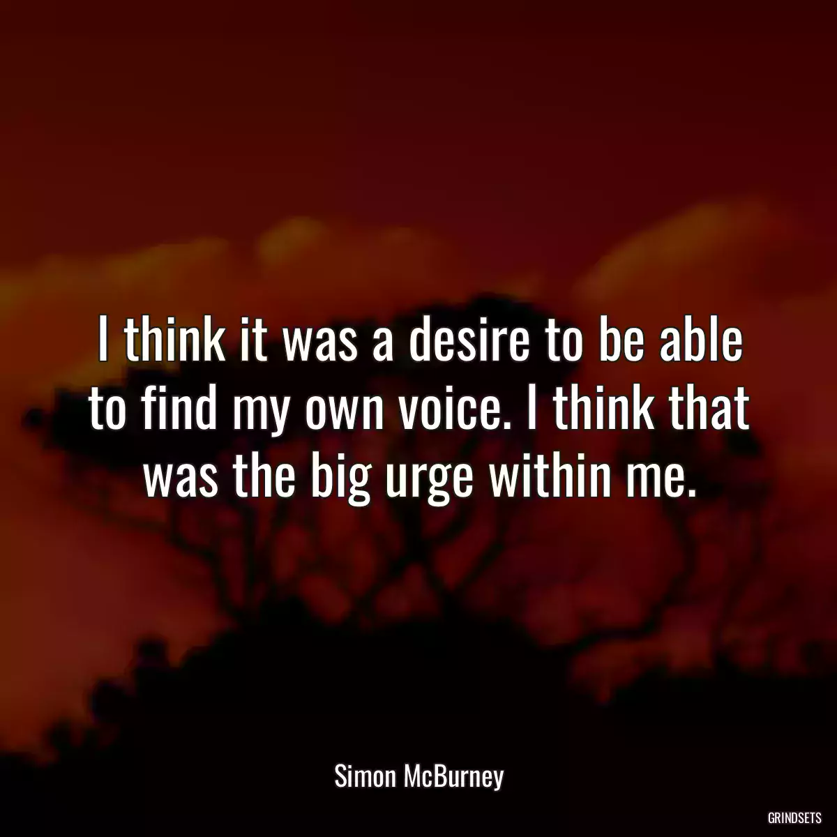 I think it was a desire to be able to find my own voice. I think that was the big urge within me.