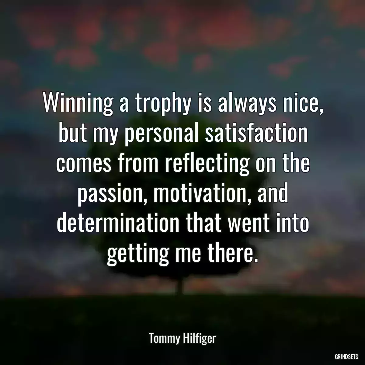 Winning a trophy is always nice, but my personal satisfaction comes from reflecting on the passion, motivation, and determination that went into getting me there.