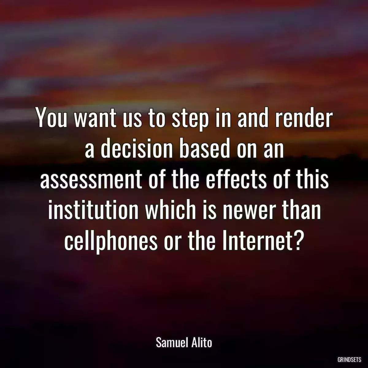 You want us to step in and render a decision based on an assessment of the effects of this institution which is newer than cellphones or the Internet?