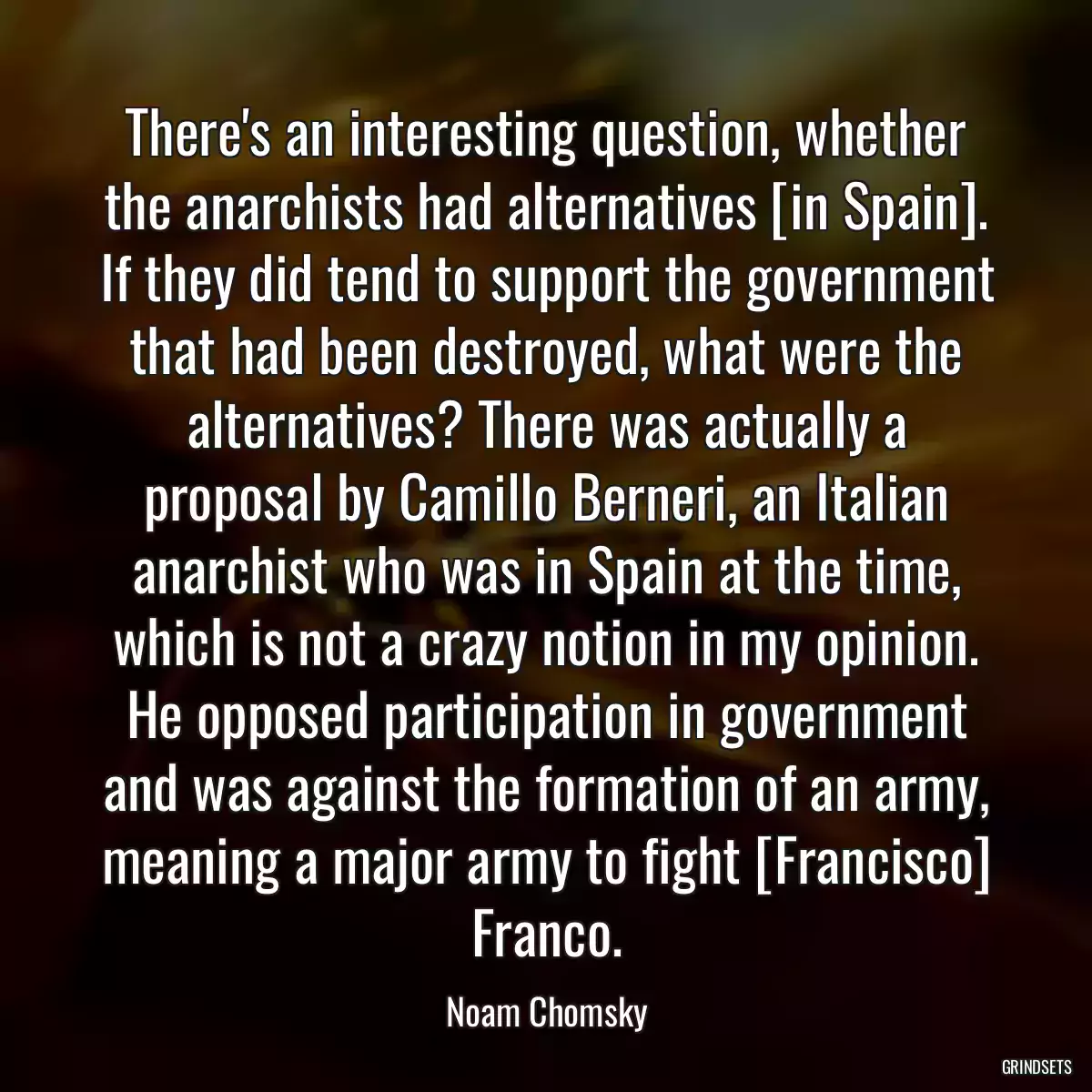 There\'s an interesting question, whether the anarchists had alternatives [in Spain]. If they did tend to support the government that had been destroyed, what were the alternatives? There was actually a proposal by Camillo Berneri, an Italian anarchist who was in Spain at the time, which is not a crazy notion in my opinion. He opposed participation in government and was against the formation of an army, meaning a major army to fight [Francisco] Franco.