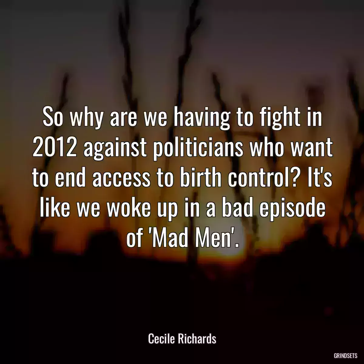 So why are we having to fight in 2012 against politicians who want to end access to birth control? It\'s like we woke up in a bad episode of \'Mad Men\'.