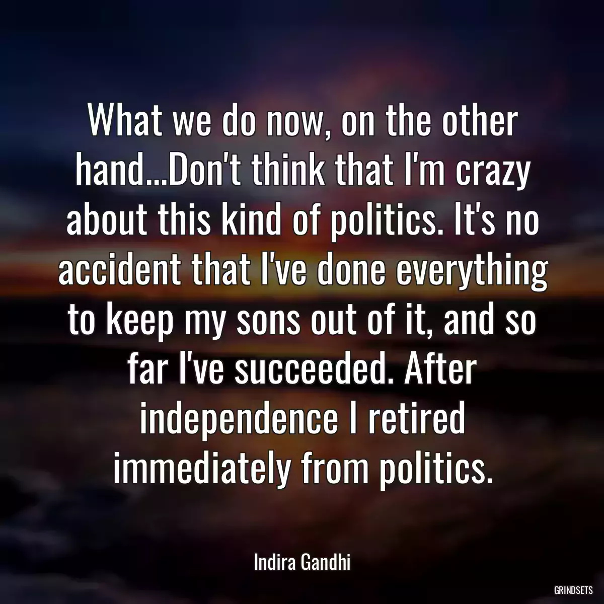 What we do now, on the other hand...Don\'t think that I\'m crazy about this kind of politics. It\'s no accident that I\'ve done everything to keep my sons out of it, and so far I\'ve succeeded. After independence I retired immediately from politics.