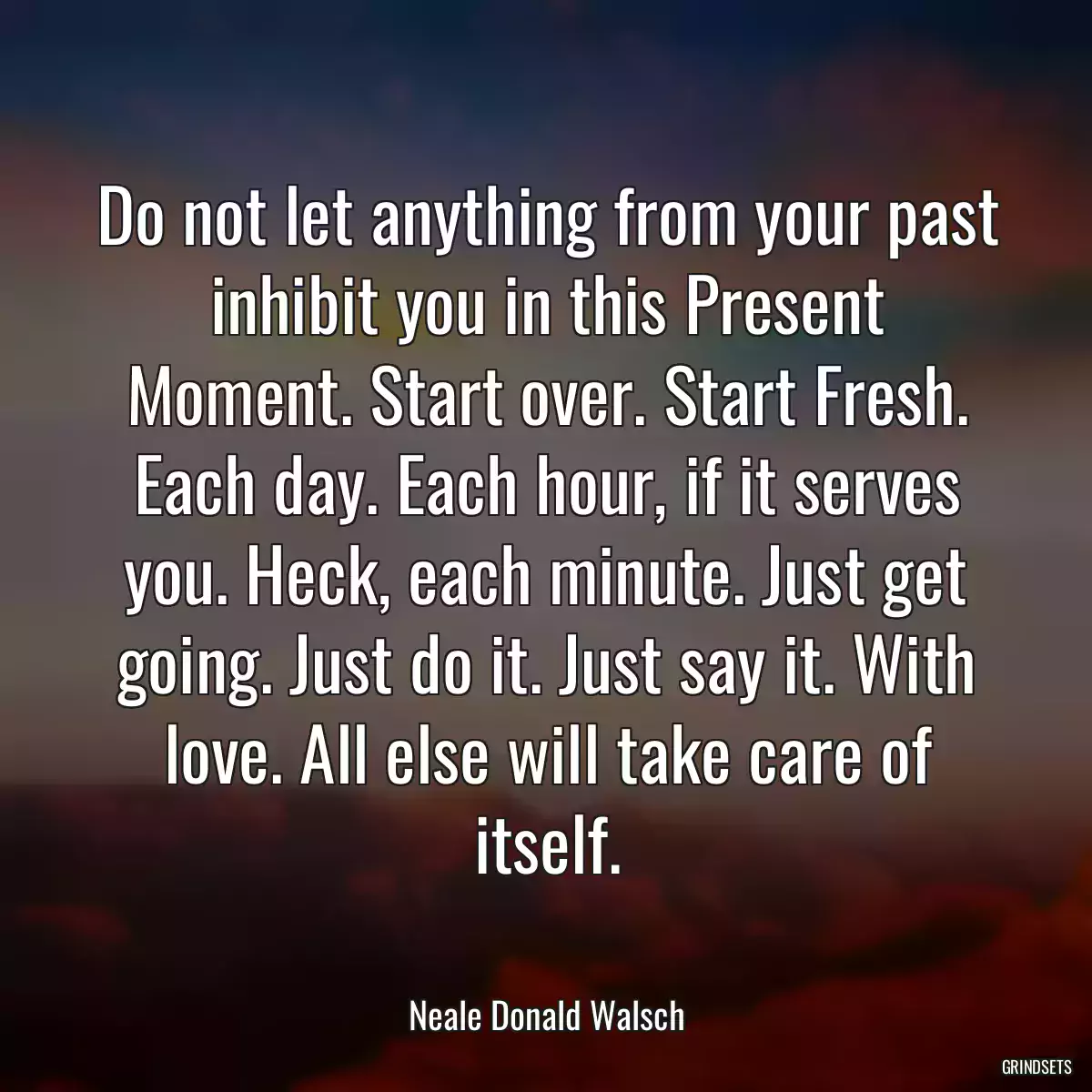 Do not let anything from your past inhibit you in this Present Moment. Start over. Start Fresh. Each day. Each hour, if it serves you. Heck, each minute. Just get going. Just do it. Just say it. With love. All else will take care of itself.