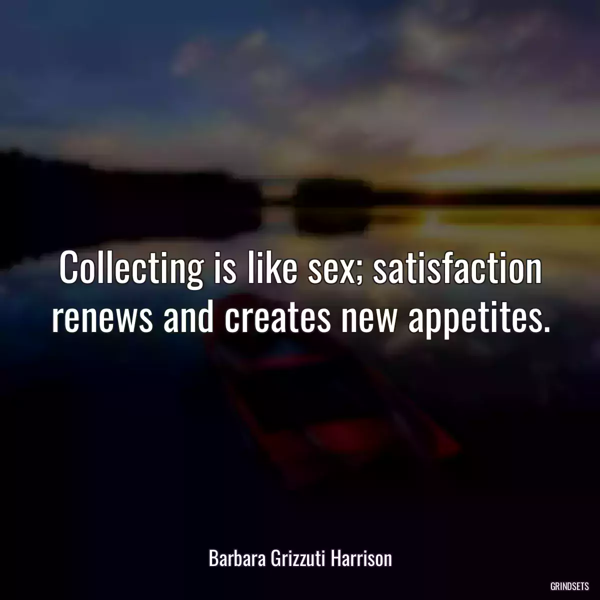 Collecting is like sex; satisfaction renews and creates new appetites.