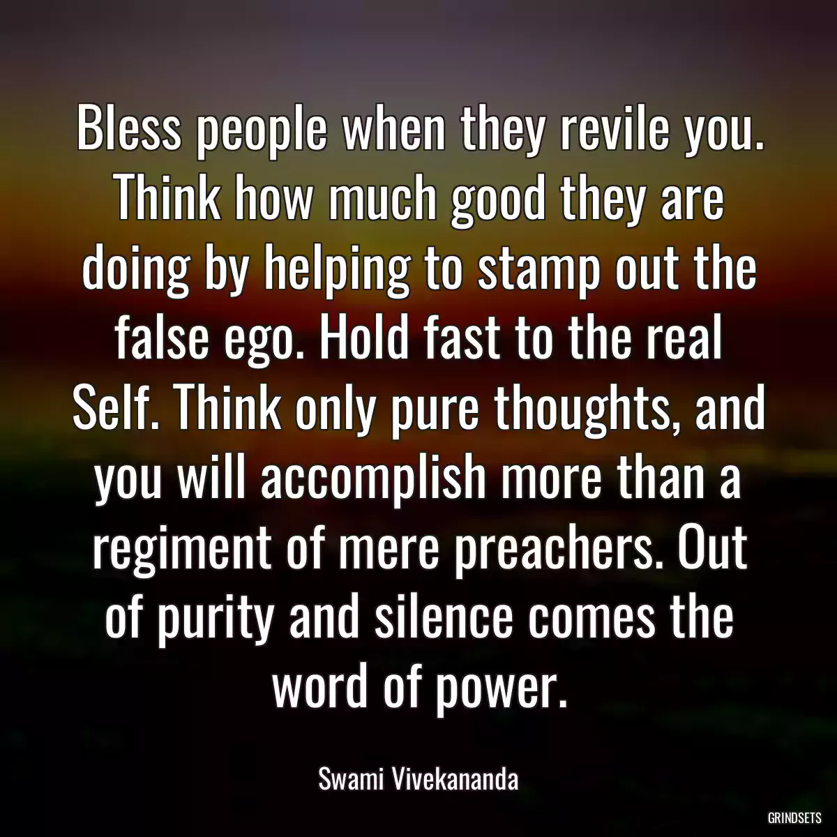 Bless people when they revile you. Think how much good they are doing by helping to stamp out the false ego. Hold fast to the real Self. Think only pure thoughts, and you will accomplish more than a regiment of mere preachers. Out of purity and silence comes the word of power.