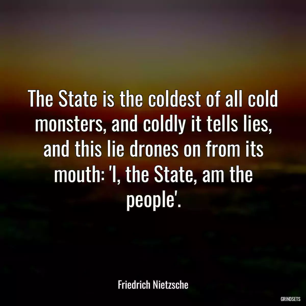 The State is the coldest of all cold monsters, and coldly it tells lies, and this lie drones on from its mouth: \'I, the State, am the people\'.