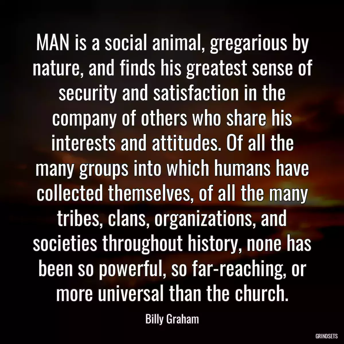 MAN is a social animal, gregarious by nature, and finds his greatest sense of security and satisfaction in the company of others who share his interests and attitudes. Of all the many groups into which humans have collected themselves, of all the many tribes, clans, organizations, and societies throughout history, none has been so powerful, so far-reaching, or more universal than the church.