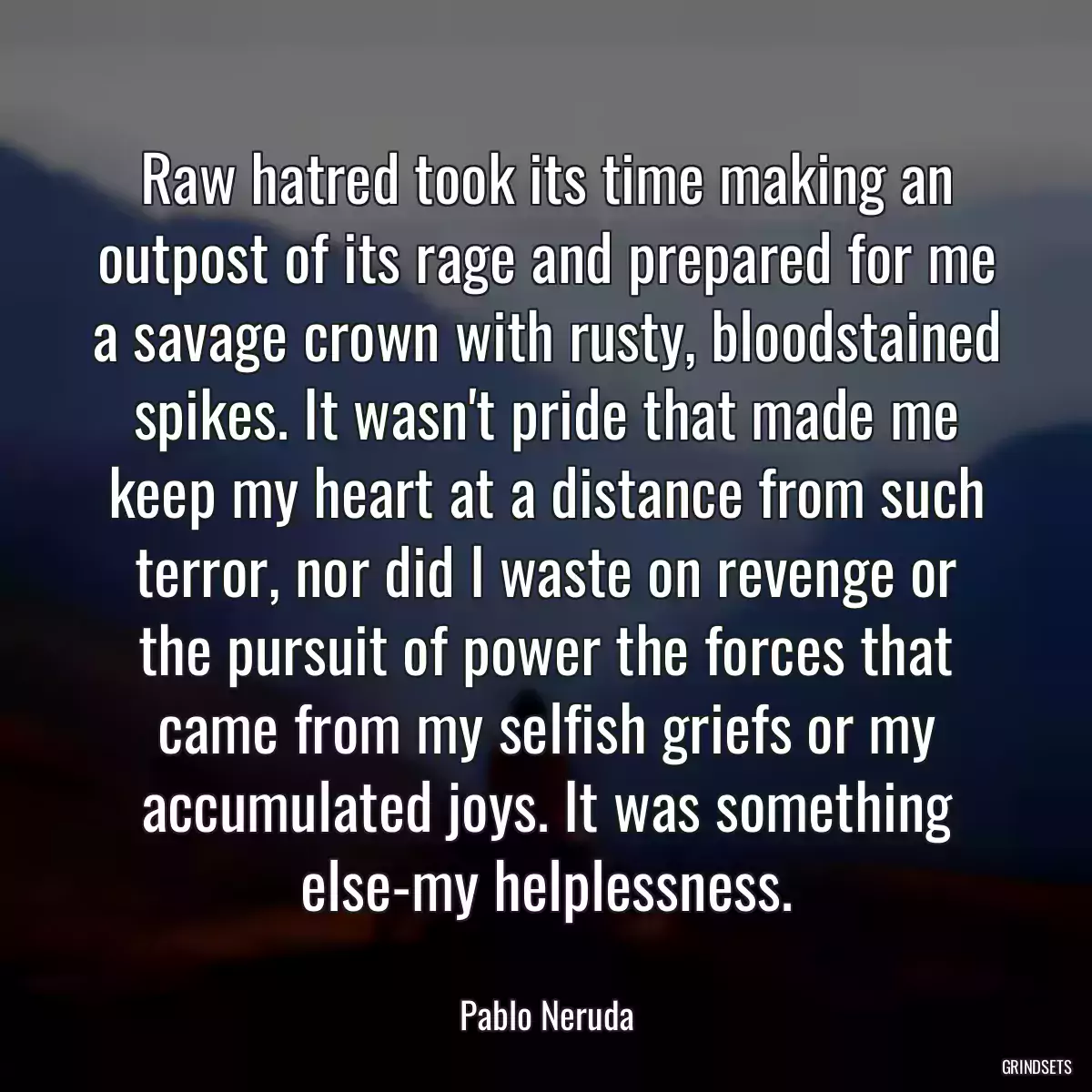 Raw hatred took its time making an outpost of its rage and prepared for me a savage crown with rusty, bloodstained spikes. It wasn\'t pride that made me keep my heart at a distance from such terror, nor did I waste on revenge or the pursuit of power the forces that came from my selfish griefs or my accumulated joys. It was something else-my helplessness.