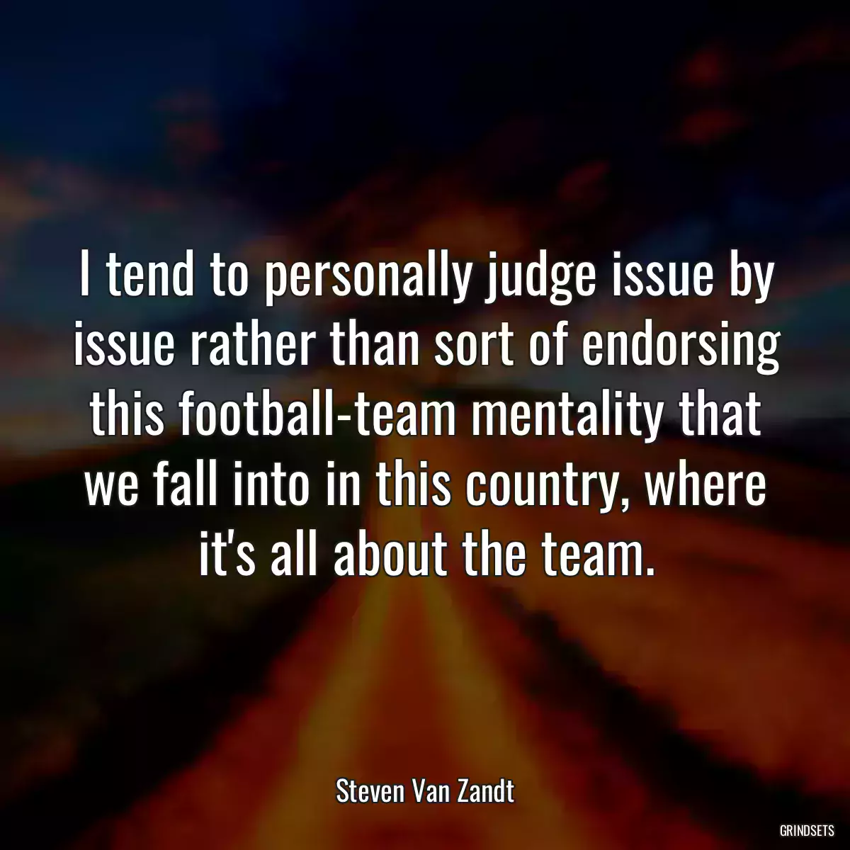 I tend to personally judge issue by issue rather than sort of endorsing this football-team mentality that we fall into in this country, where it\'s all about the team.