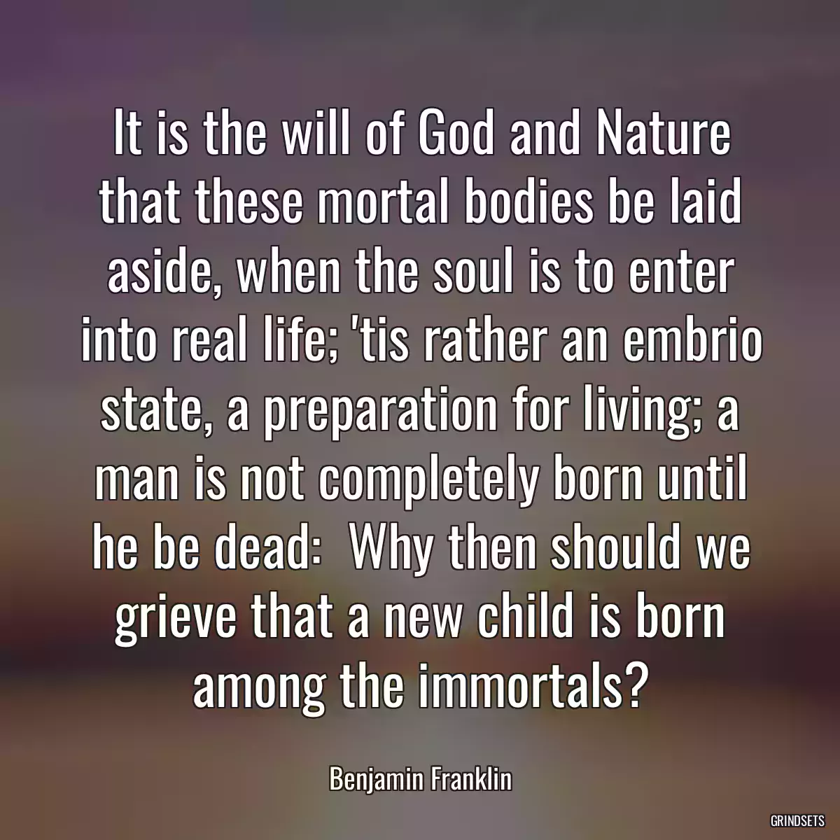 It is the will of God and Nature that these mortal bodies be laid aside, when the soul is to enter into real life; \'tis rather an embrio state, a preparation for living; a man is not completely born until he be dead:  Why then should we grieve that a new child is born among the immortals?