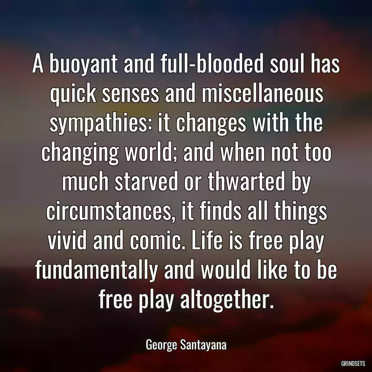 A buoyant and full-blooded soul has quick senses and miscellaneous sympathies: it changes with the changing world; and when not too much starved or thwarted by circumstances, it finds all things vivid and comic. Life is free play fundamentally and would like to be free play altogether.