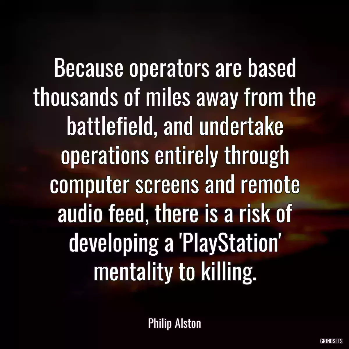 Because operators are based thousands of miles away from the battlefield, and undertake operations entirely through computer screens and remote audio feed, there is a risk of developing a \'PlayStation\' mentality to killing.