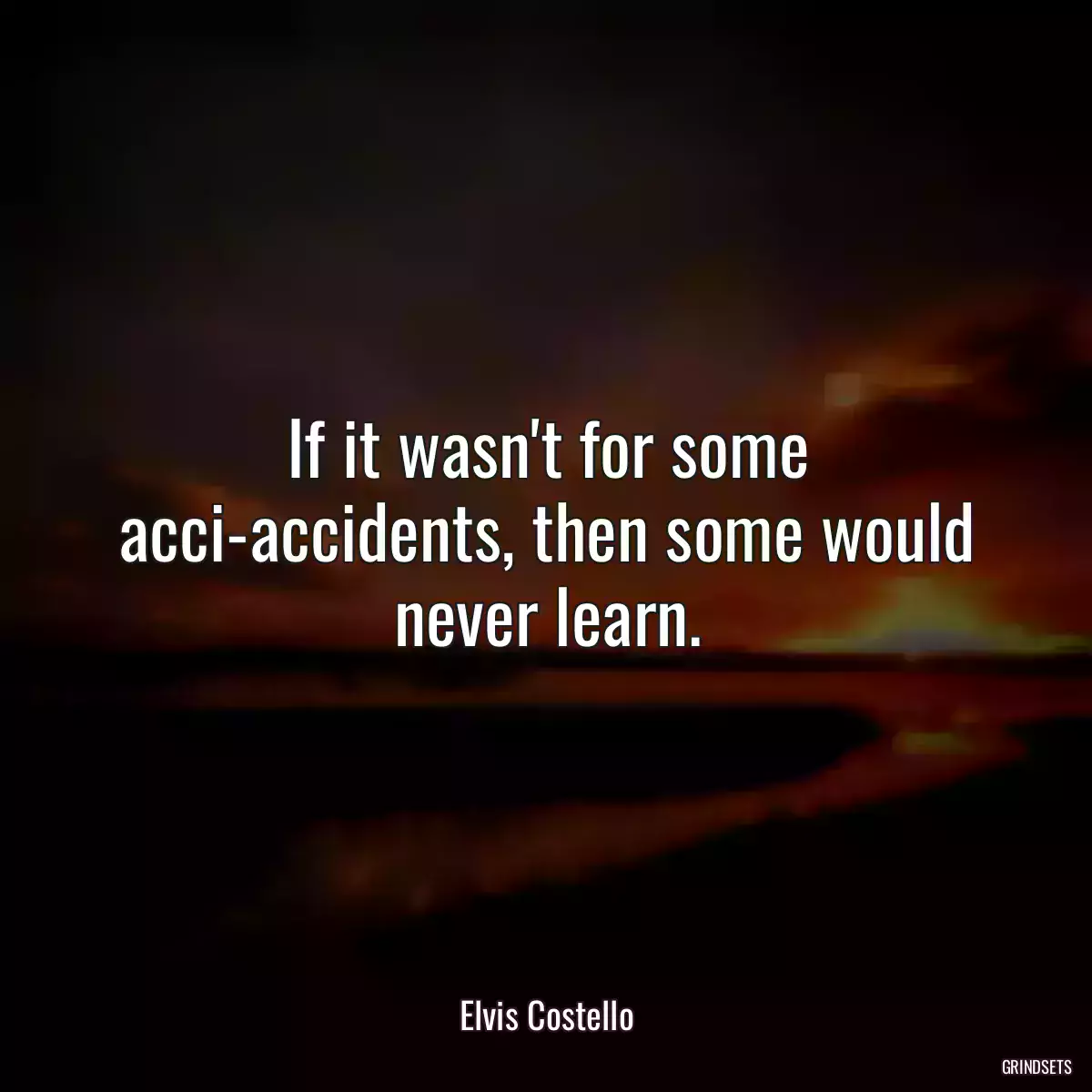 If it wasn\'t for some acci-accidents, then some would never learn.