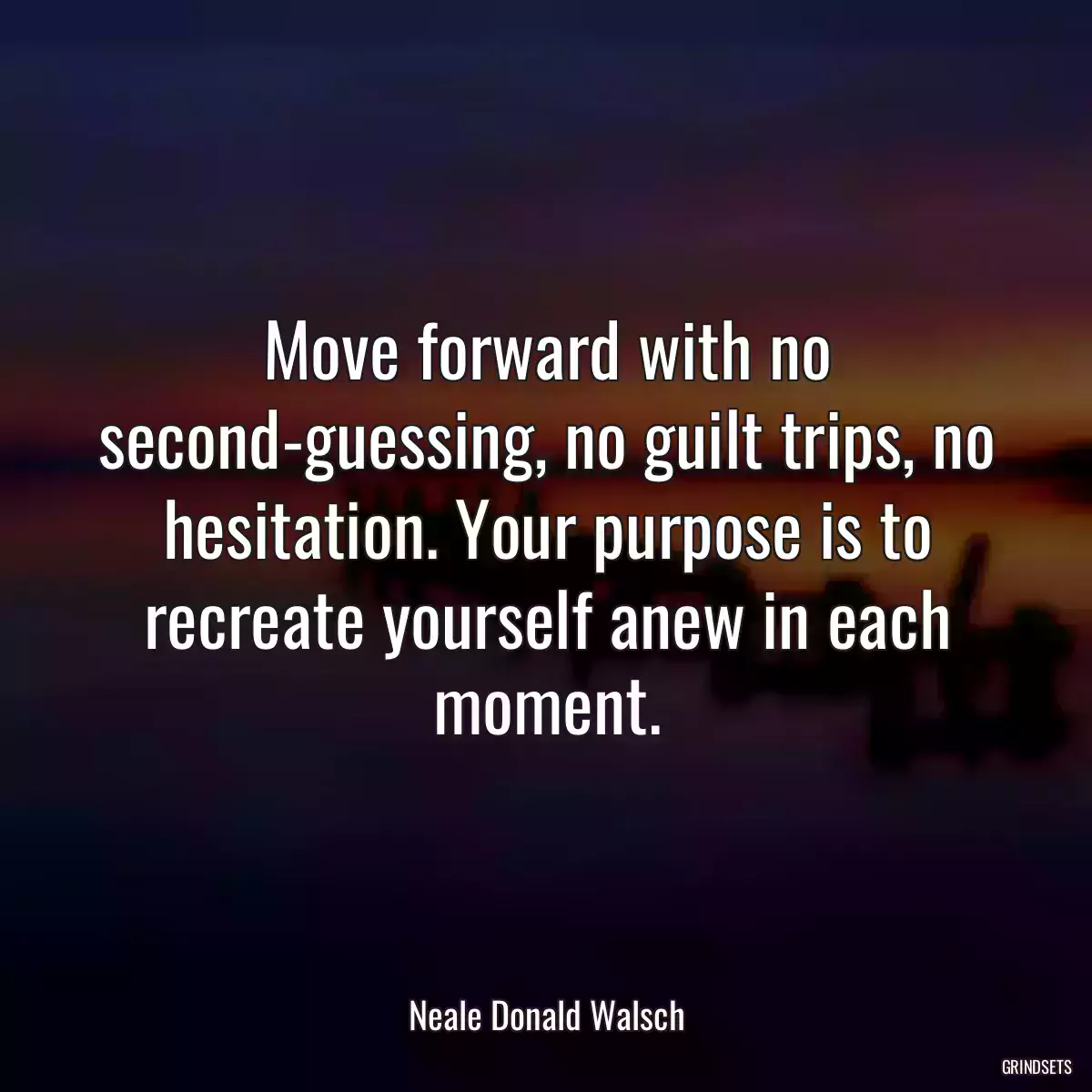 Move forward with no second-guessing, no guilt trips, no hesitation. Your purpose is to recreate yourself anew in each moment.