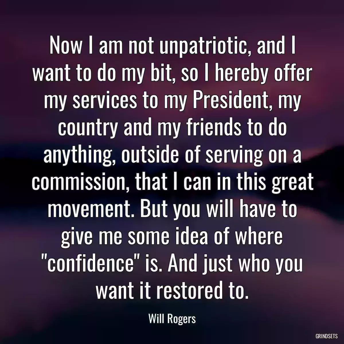 Now I am not unpatriotic, and I want to do my bit, so I hereby offer my services to my President, my country and my friends to do anything, outside of serving on a commission, that I can in this great movement. But you will have to give me some idea of where \