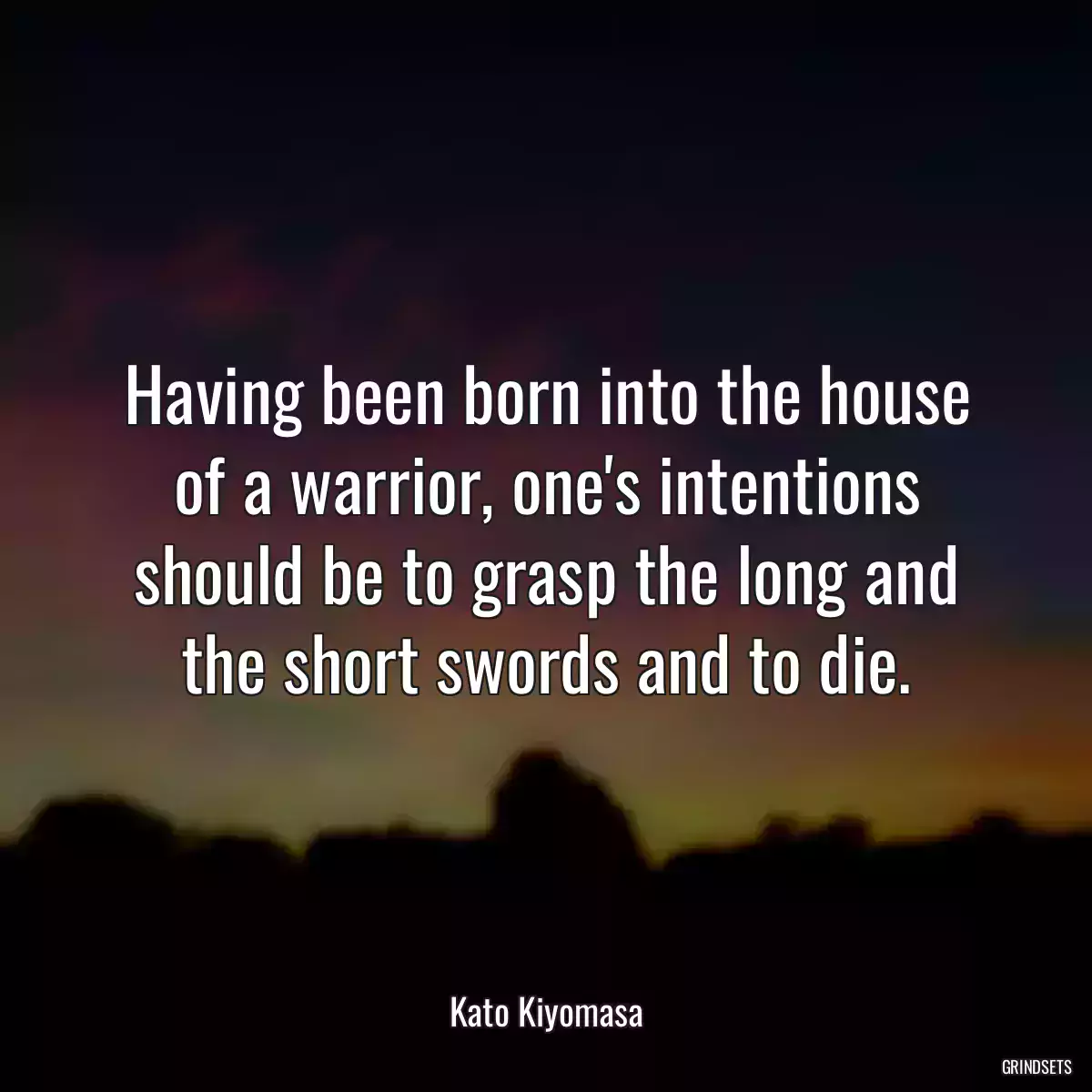 Having been born into the house of a warrior, one\'s intentions should be to grasp the long and the short swords and to die.