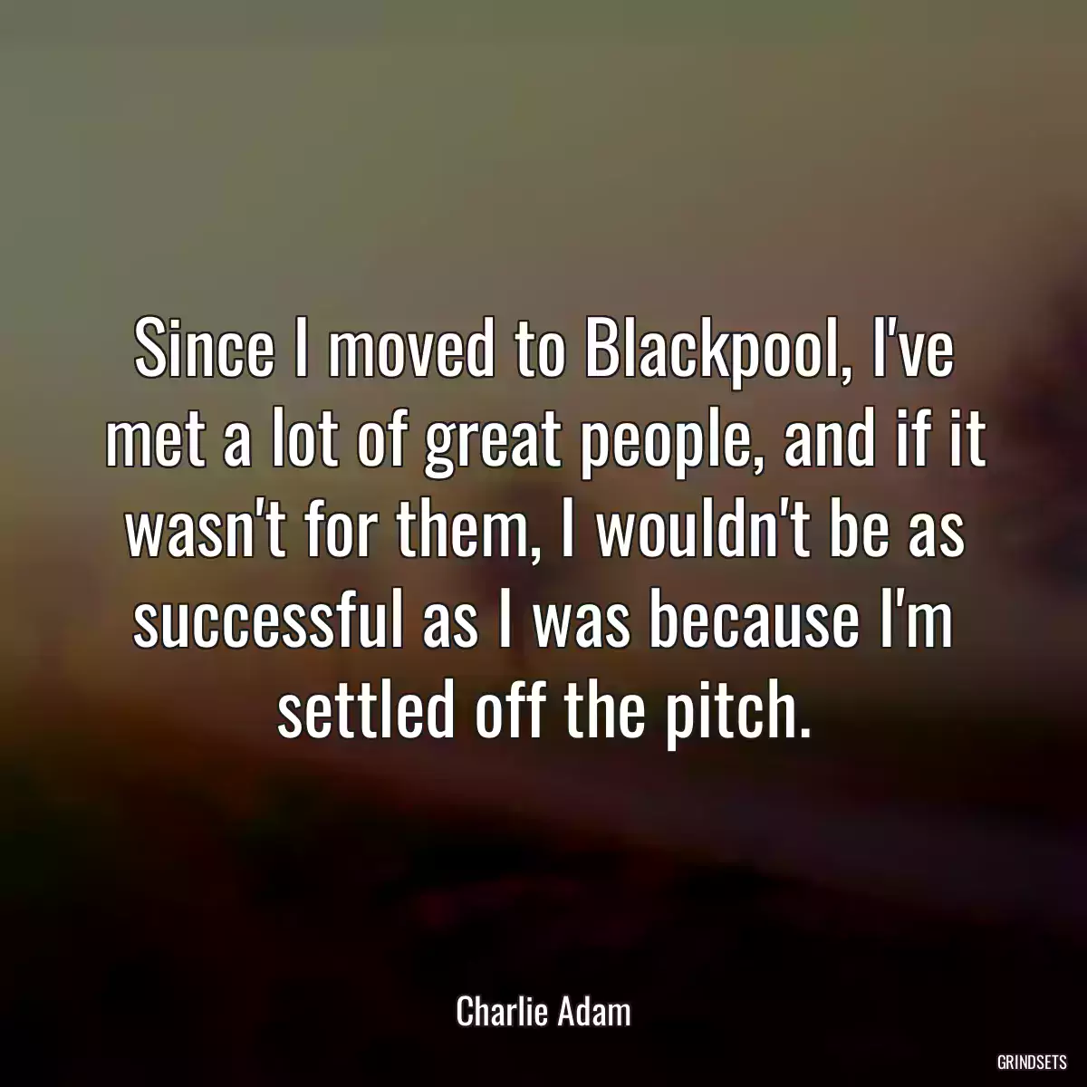 Since I moved to Blackpool, I\'ve met a lot of great people, and if it wasn\'t for them, I wouldn\'t be as successful as I was because I\'m settled off the pitch.