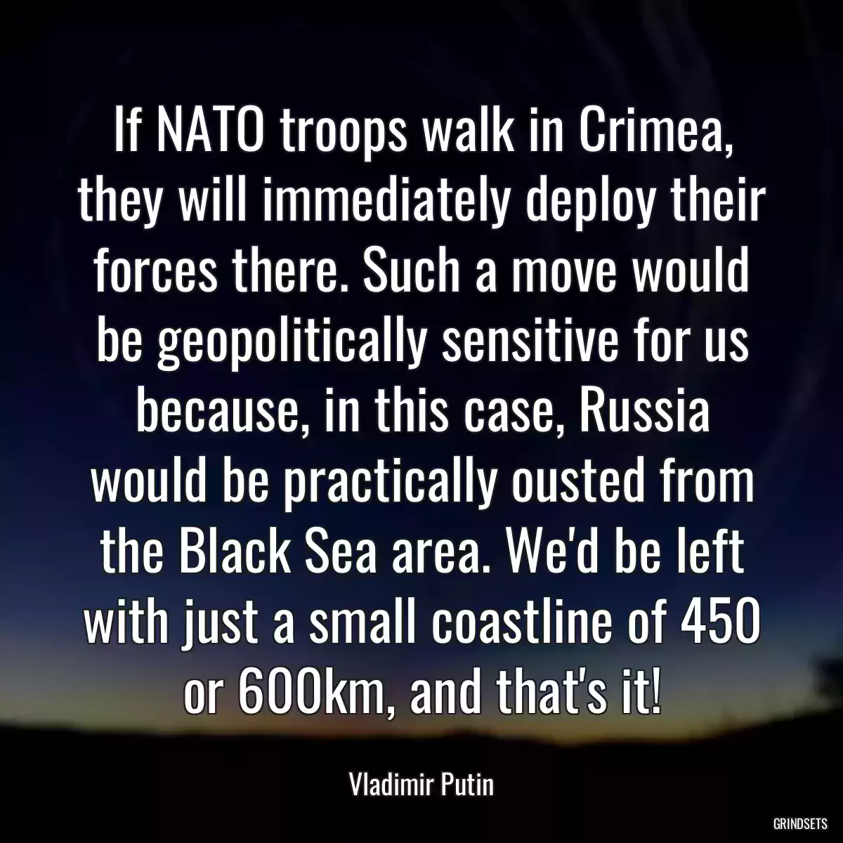 If NATO troops walk in Crimea, they will immediately deploy their forces there. Such a move would be geopolitically sensitive for us because, in this case, Russia would be practically ousted from the Black Sea area. We\'d be left with just a small coastline of 450 or 600km, and that\'s it!