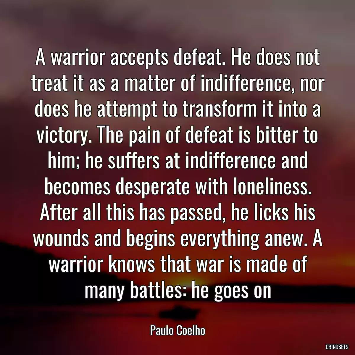 A warrior accepts defeat. He does not treat it as a matter of indifference, nor does he attempt to transform it into a victory. The pain of defeat is bitter to him; he suffers at indifference and becomes desperate with loneliness. After all this has passed, he licks his wounds and begins everything anew. A warrior knows that war is made of many battles: he goes on