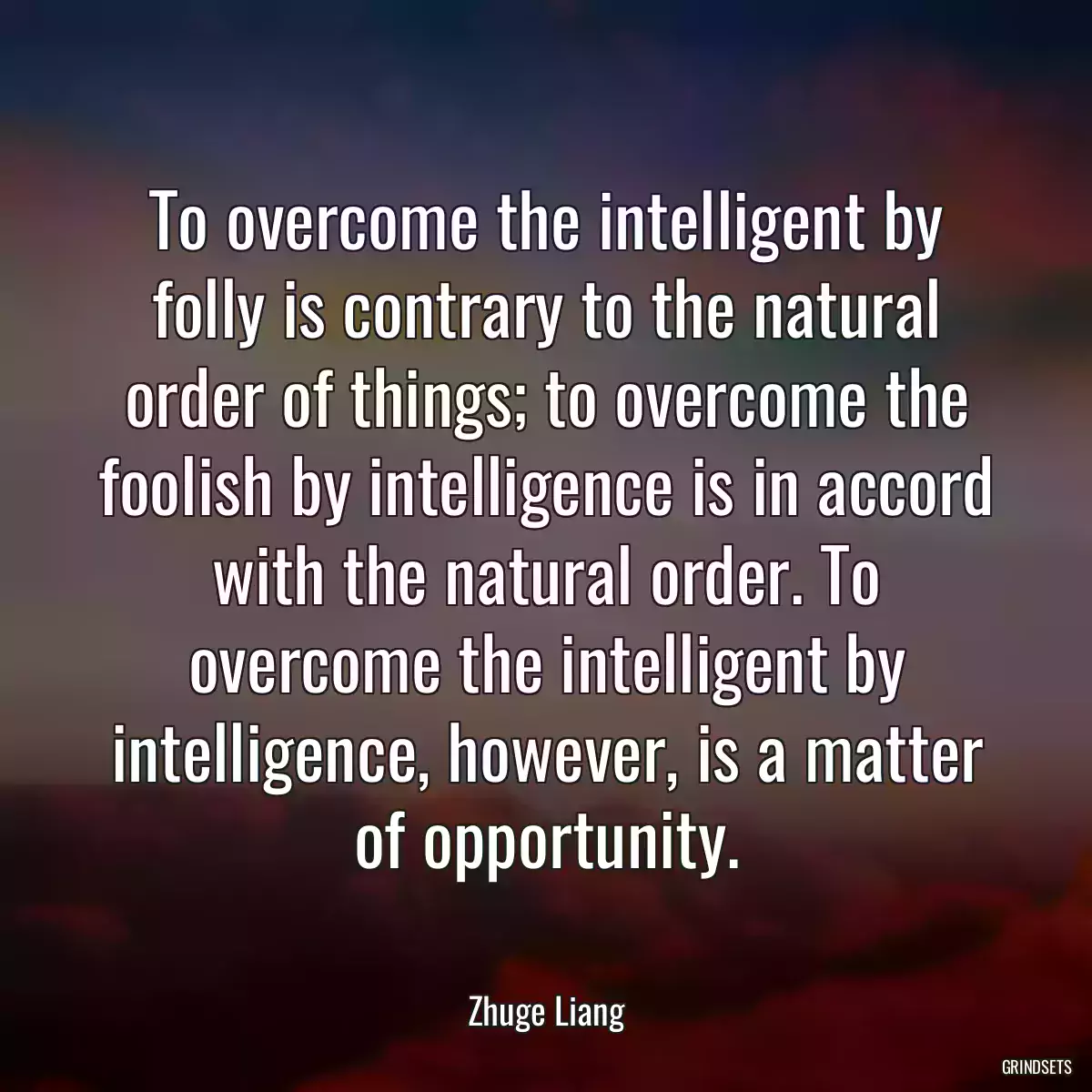 To overcome the intelligent by folly is contrary to the natural order of things; to overcome the foolish by intelligence is in accord with the natural order. To overcome the intelligent by intelligence, however, is a matter of opportunity.