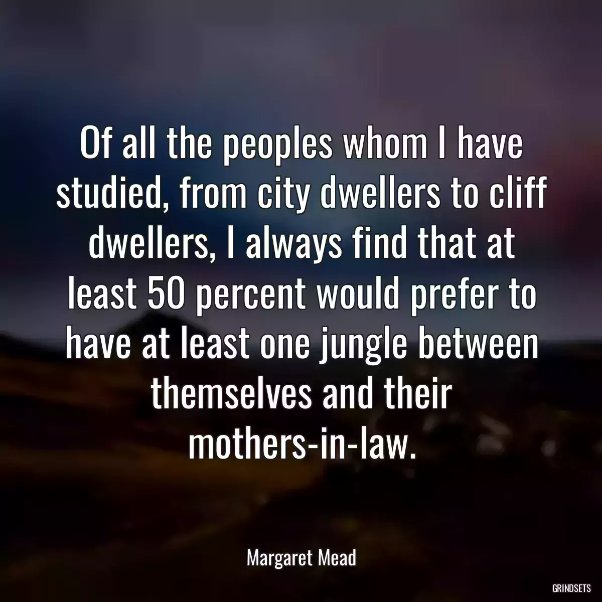 Of all the peoples whom I have studied, from city dwellers to cliff dwellers, I always find that at least 50 percent would prefer to have at least one jungle between themselves and their mothers-in-law.