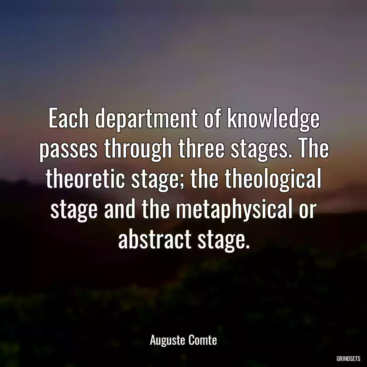 Each department of knowledge passes through three stages. The theoretic stage; the theological stage and the metaphysical or abstract stage.